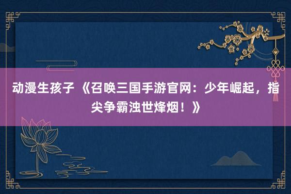 动漫生孩子 《召唤三国手游官网：少年崛起，指尖争霸浊世烽烟！》