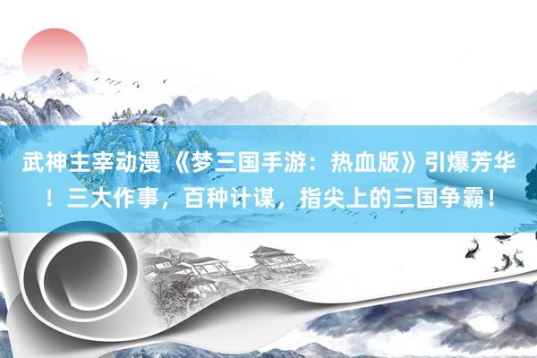 武神主宰动漫 《梦三国手游：热血版》引爆芳华！三大作事，百种计谋，指尖上的三国争霸！