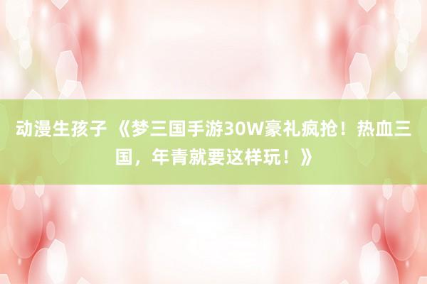 动漫生孩子 《梦三国手游30W豪礼疯抢！热血三国，年青就要这样玩！》