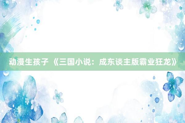 动漫生孩子 《三国小说：成东谈主版霸业狂龙》
