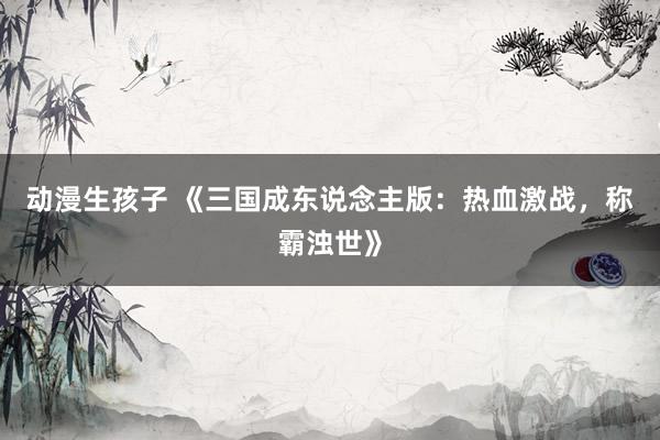 动漫生孩子 《三国成东说念主版：热血激战，称霸浊世》
