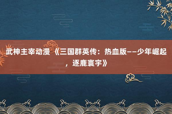 武神主宰动漫 《三国群英传：热血版——少年崛起，逐鹿寰宇》
