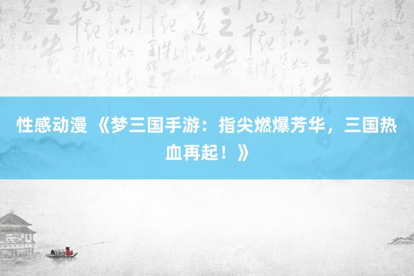 性感动漫 《梦三国手游：指尖燃爆芳华，三国热血再起！》