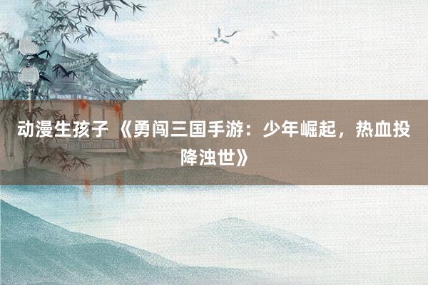动漫生孩子 《勇闯三国手游：少年崛起，热血投降浊世》