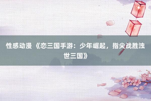性感动漫 《恋三国手游：少年崛起，指尖战胜浊世三国》