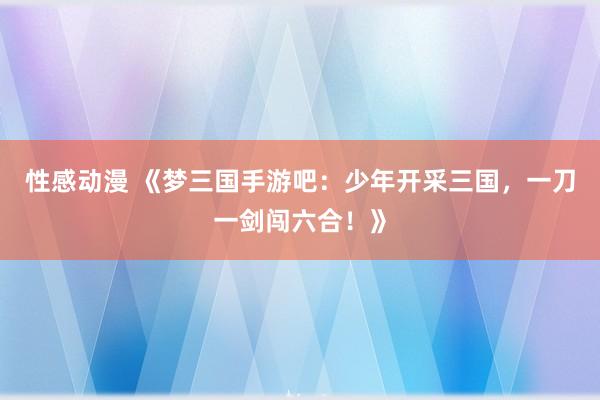 性感动漫 《梦三国手游吧：少年开采三国，一刀一剑闯六合！》