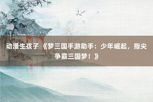 动漫生孩子 《梦三国手游助手：少年崛起，指尖争霸三国梦！》
