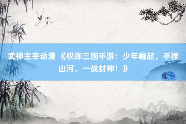 武神主宰动漫 《权御三国手游：少年崛起，手捏山河，一战封神！》