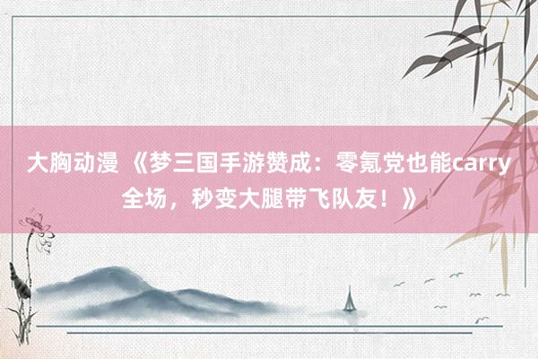 大胸动漫 《梦三国手游赞成：零氪党也能carry全场，秒变大腿带飞队友！》