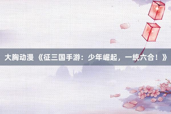 大胸动漫 《征三国手游：少年崛起，一统六合！》