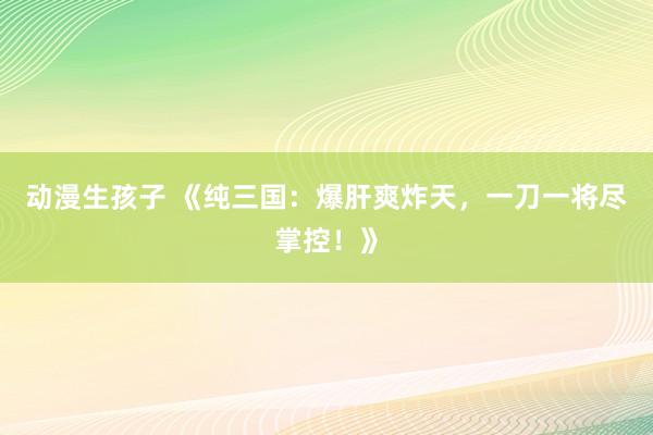 动漫生孩子 《纯三国：爆肝爽炸天，一刀一将尽掌控！》