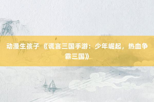 动漫生孩子 《谎言三国手游：少年崛起，热血争霸三国》