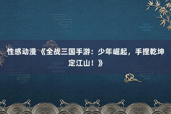 性感动漫 《全战三国手游：少年崛起，手捏乾坤定江山！》