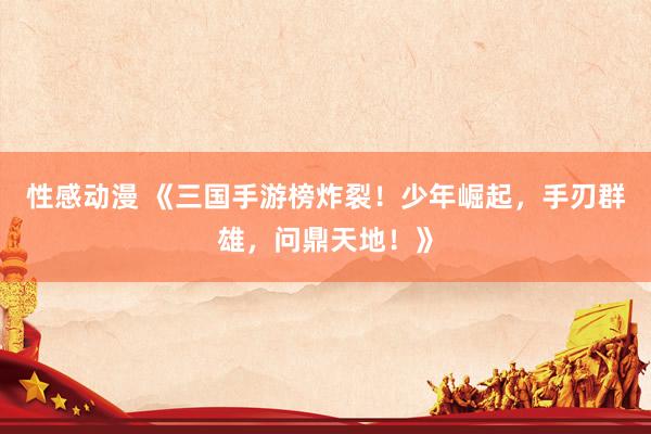 性感动漫 《三国手游榜炸裂！少年崛起，手刃群雄，问鼎天地！》