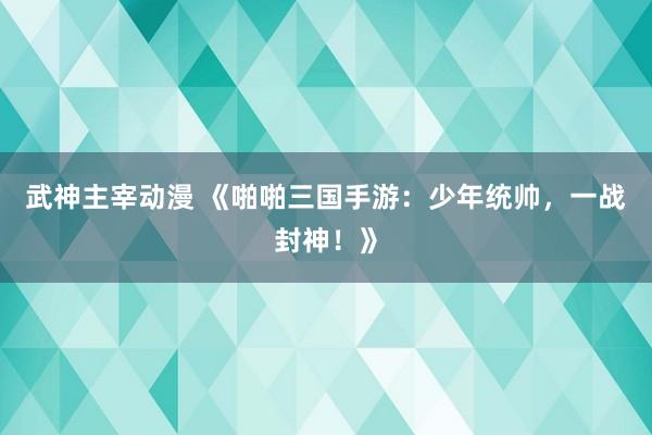 武神主宰动漫 《啪啪三国手游：少年统帅，一战封神！》