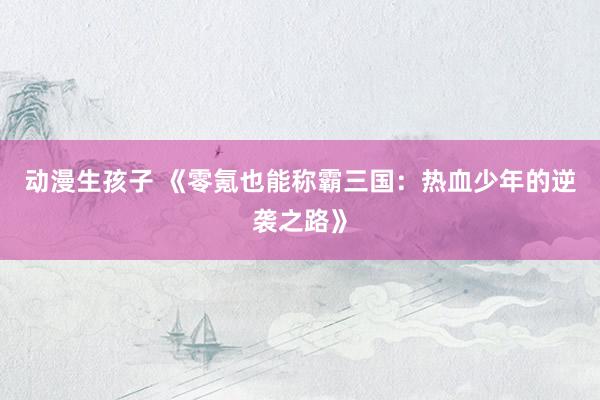 动漫生孩子 《零氪也能称霸三国：热血少年的逆袭之路》