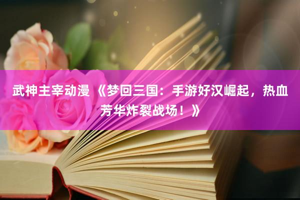 武神主宰动漫 《梦回三国：手游好汉崛起，热血芳华炸裂战场！》
