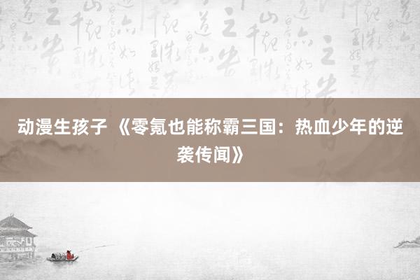 动漫生孩子 《零氪也能称霸三国：热血少年的逆袭传闻》
