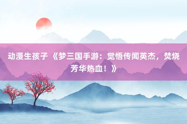 动漫生孩子 《梦三国手游：觉悟传闻英杰，焚烧芳华热血！》