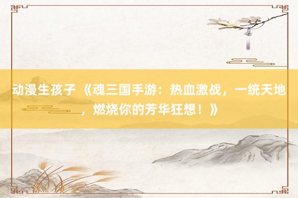 动漫生孩子 《魂三国手游：热血激战，一统天地，燃烧你的芳华狂想！》