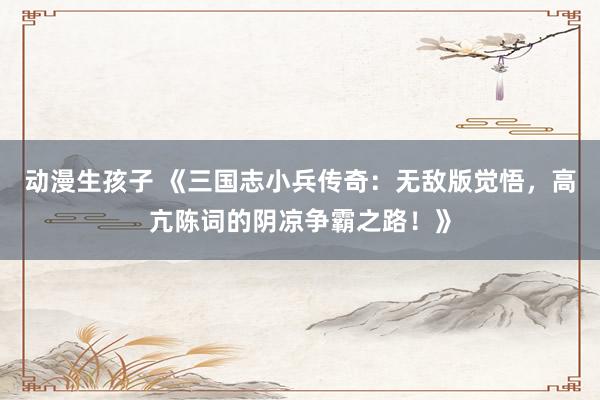 动漫生孩子 《三国志小兵传奇：无敌版觉悟，高亢陈词的阴凉争霸之路！》