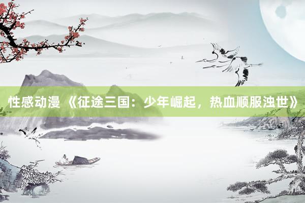 性感动漫 《征途三国：少年崛起，热血顺服浊世》
