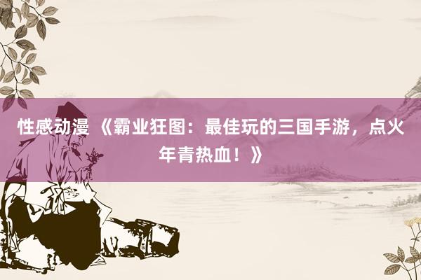 性感动漫 《霸业狂图：最佳玩的三国手游，点火年青热血！》
