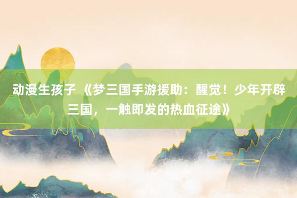 动漫生孩子 《梦三国手游援助：醒觉！少年开辟三国，一触即发的热血征途》