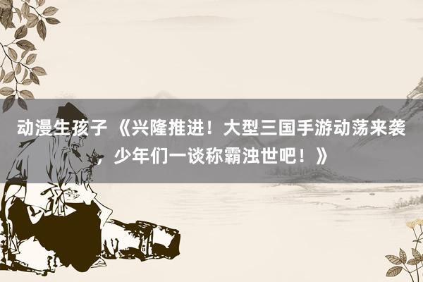 动漫生孩子 《兴隆推进！大型三国手游动荡来袭，少年们一谈称霸浊世吧！》