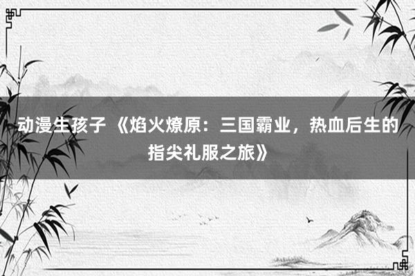 动漫生孩子 《焰火燎原：三国霸业，热血后生的指尖礼服之旅》