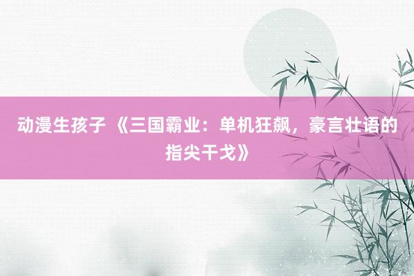 动漫生孩子 《三国霸业：单机狂飙，豪言壮语的指尖干戈》