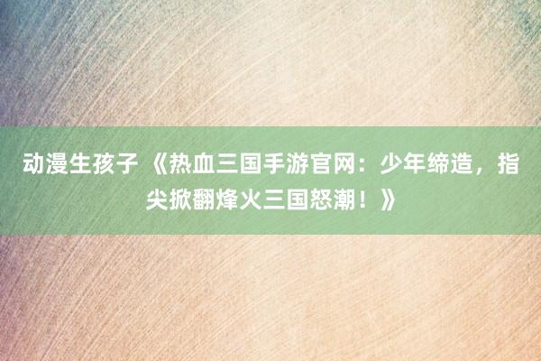 动漫生孩子 《热血三国手游官网：少年缔造，指尖掀翻烽火三国怒潮！》