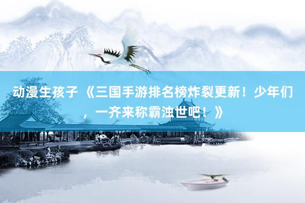 动漫生孩子 《三国手游排名榜炸裂更新！少年们，一齐来称霸浊世吧！》