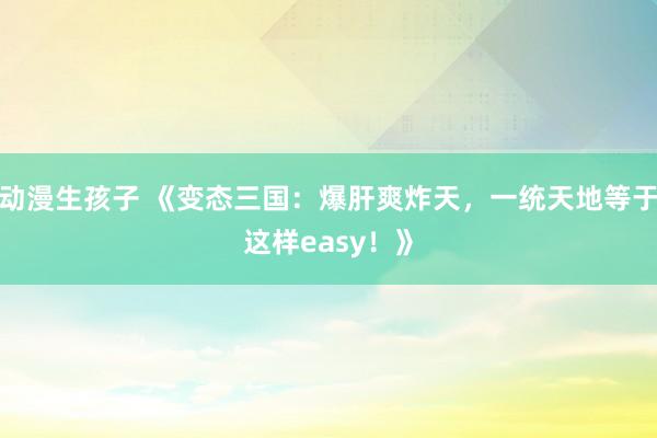 动漫生孩子 《变态三国：爆肝爽炸天，一统天地等于这样easy！》