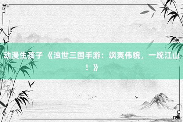 动漫生孩子 《浊世三国手游：飒爽伟貌，一统江山！》
