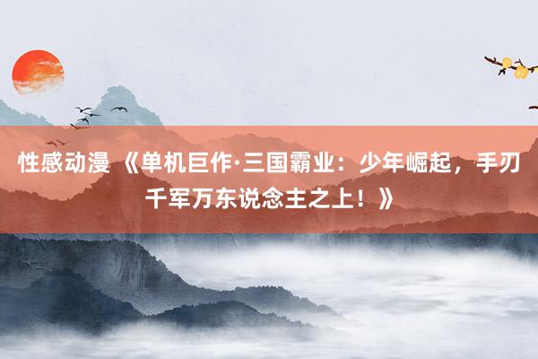 性感动漫 《单机巨作·三国霸业：少年崛起，手刃千军万东说念主之上！》