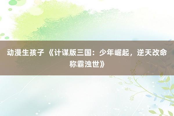 动漫生孩子 《计谋版三国：少年崛起，逆天改命称霸浊世》