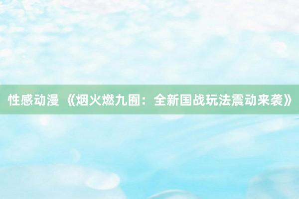 性感动漫 《烟火燃九囿：全新国战玩法震动来袭》