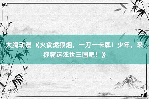 大胸动漫 《火食燃狼烟，一刀一卡牌！少年，来称霸这浊世三国吧！》