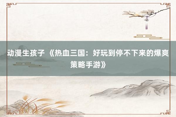 动漫生孩子 《热血三国：好玩到停不下来的爆爽策略手游》