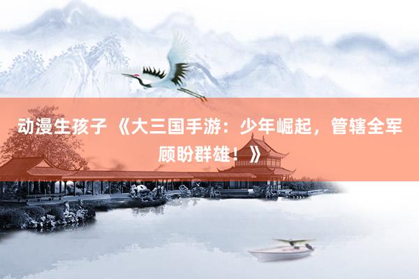 动漫生孩子 《大三国手游：少年崛起，管辖全军顾盼群雄！》