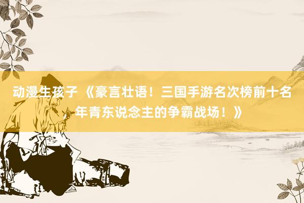 动漫生孩子 《豪言壮语！三国手游名次榜前十名，年青东说念主的争霸战场！》