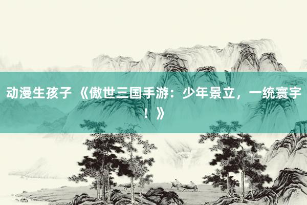 动漫生孩子 《傲世三国手游：少年景立，一统寰宇！》