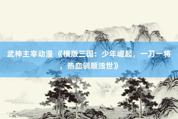 武神主宰动漫 《横版三国：少年崛起，一刀一将，热血驯顺浊世》