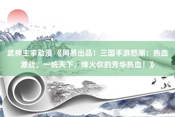 武神主宰动漫 《网易出品！三国手游怒潮：热血激战，一统天下，烽火你的芳华热血！》