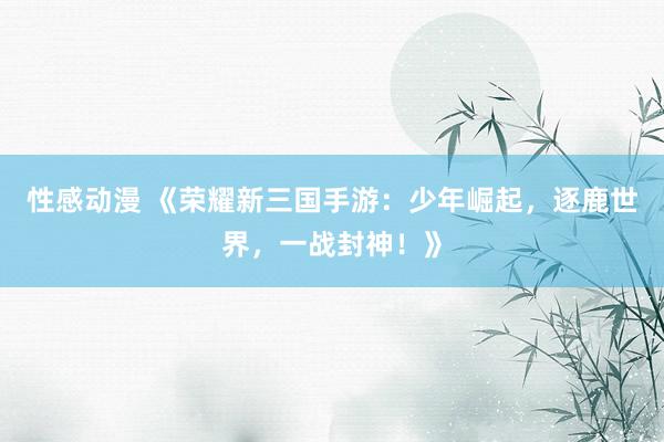 性感动漫 《荣耀新三国手游：少年崛起，逐鹿世界，一战封神！》