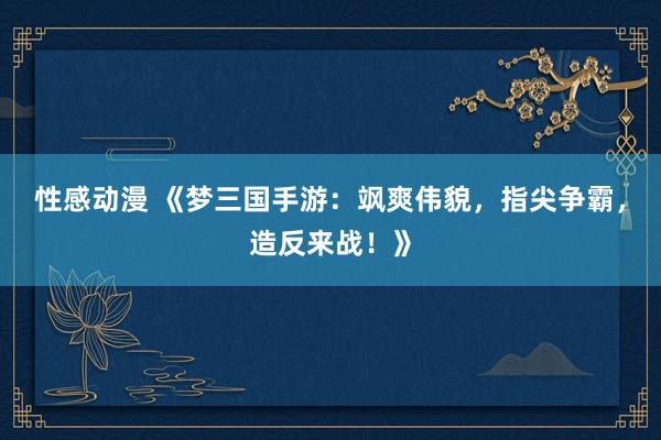 性感动漫 《梦三国手游：飒爽伟貌，指尖争霸，造反来战！》