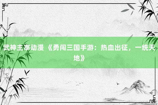 武神主宰动漫 《勇闯三国手游：热血出征，一统天地》