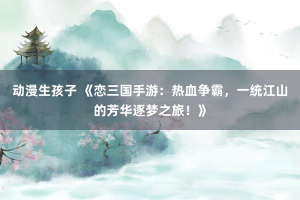 动漫生孩子 《恋三国手游：热血争霸，一统江山的芳华逐梦之旅！》