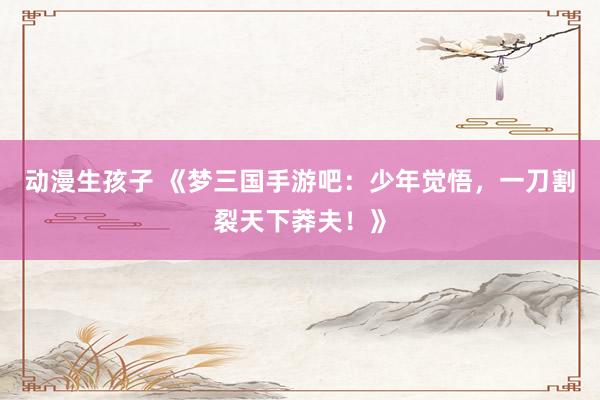 动漫生孩子 《梦三国手游吧：少年觉悟，一刀割裂天下莽夫！》